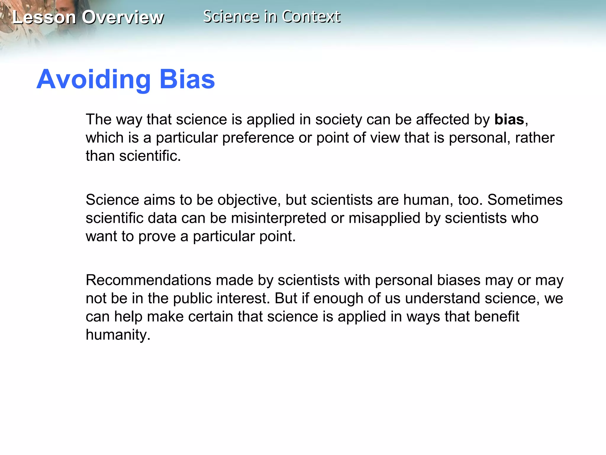 Lesson OverviewLesson Overview Science in ContextScience in Context
Avoiding Bias
The way that science is applied in society can be affected by bias,
which is a particular preference or point of view that is personal, rather
than scientific.
Science aims to be objective, but scientists are human, too. Sometimes
scientific data can be misinterpreted or misapplied by scientists who
want to prove a particular point.
Recommendations made by scientists with personal biases may or may
not be in the public interest. But if enough of us understand science, we
can help make certain that science is applied in ways that benefit
humanity.
 