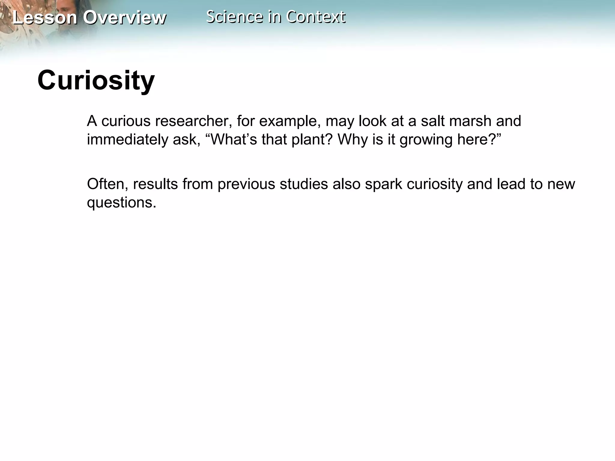 Lesson OverviewLesson Overview Science in ContextScience in Context
Curiosity
A curious researcher, for example, may look at a salt marsh and
immediately ask, “What’s that plant? Why is it growing here?”
Often, results from previous studies also spark curiosity and lead to new
questions.
 