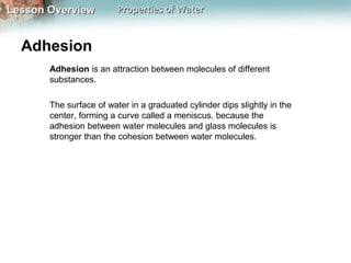 Lesson OverviewLesson Overview Properties of WaterProperties of Water
Adhesion
Adhesion is an attraction between molecules of different
substances.
The surface of water in a graduated cylinder dips slightly in the
center, forming a curve called a meniscus, because the
adhesion between water molecules and glass molecules is
stronger than the cohesion between water molecules.
 