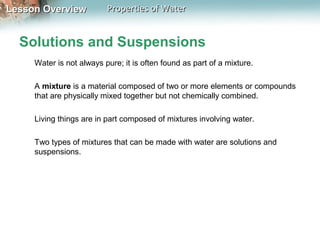 Lesson OverviewLesson Overview Properties of WaterProperties of Water
Solutions and Suspensions
Water is not always pure; it is often found as part of a mixture.
A mixture is a material composed of two or more elements or compounds
that are physically mixed together but not chemically combined.
Living things are in part composed of mixtures involving water.
Two types of mixtures that can be made with water are solutions and
suspensions.
 