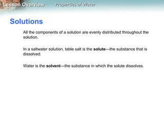 Lesson OverviewLesson Overview Properties of WaterProperties of Water
Solutions
All the components of a solution are evenly distributed throughout the
solution.
In a saltwater solution, table salt is the solute—the substance that is
dissolved.
Water is the solvent—the substance in which the solute dissolves.
 