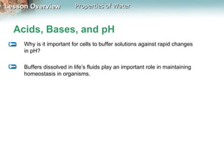 Lesson OverviewLesson Overview Properties of WaterProperties of Water
Acids, Bases, and pH
Why is it important for cells to buffer solutions against rapid changes
in pH?
Buffers dissolved in life’s fluids play an important role in maintaining
homeostasis in organisms.
 