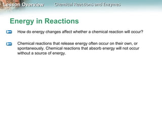Lesson OverviewLesson Overview Chemical Reactions and EnzymesChemical Reactions and Enzymes
Energy in Reactions
How do energy changes affect whether a chemical reaction will occur?
Chemical reactions that release energy often occur on their own, or
spontaneously. Chemical reactions that absorb energy will not occur
without a source of energy.
 