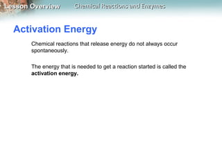 Lesson OverviewLesson Overview Chemical Reactions and EnzymesChemical Reactions and Enzymes
Activation Energy
Chemical reactions that release energy do not always occur
spontaneously.
The energy that is needed to get a reaction started is called the
activation energy.
 