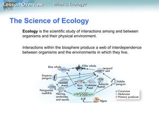 Lesson Overview         What is Ecology?


  The Science of Ecology
       Ecology is the scientific study of interactions among and between
       organisms and their physical environment.

       Interactions within the biosphere produce a web of interdependence
       between organisms and the environments in which they live.
 