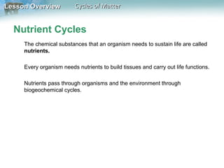 Lesson Overview

Cycles of Matter

Nutrient Cycles
The chemical substances that an organism needs to sustain life are called
nutrients.
Every organism needs nutrients to build tissues and carry out life functions.
Nutrients pass through organisms and the environment through
biogeochemical cycles.

 