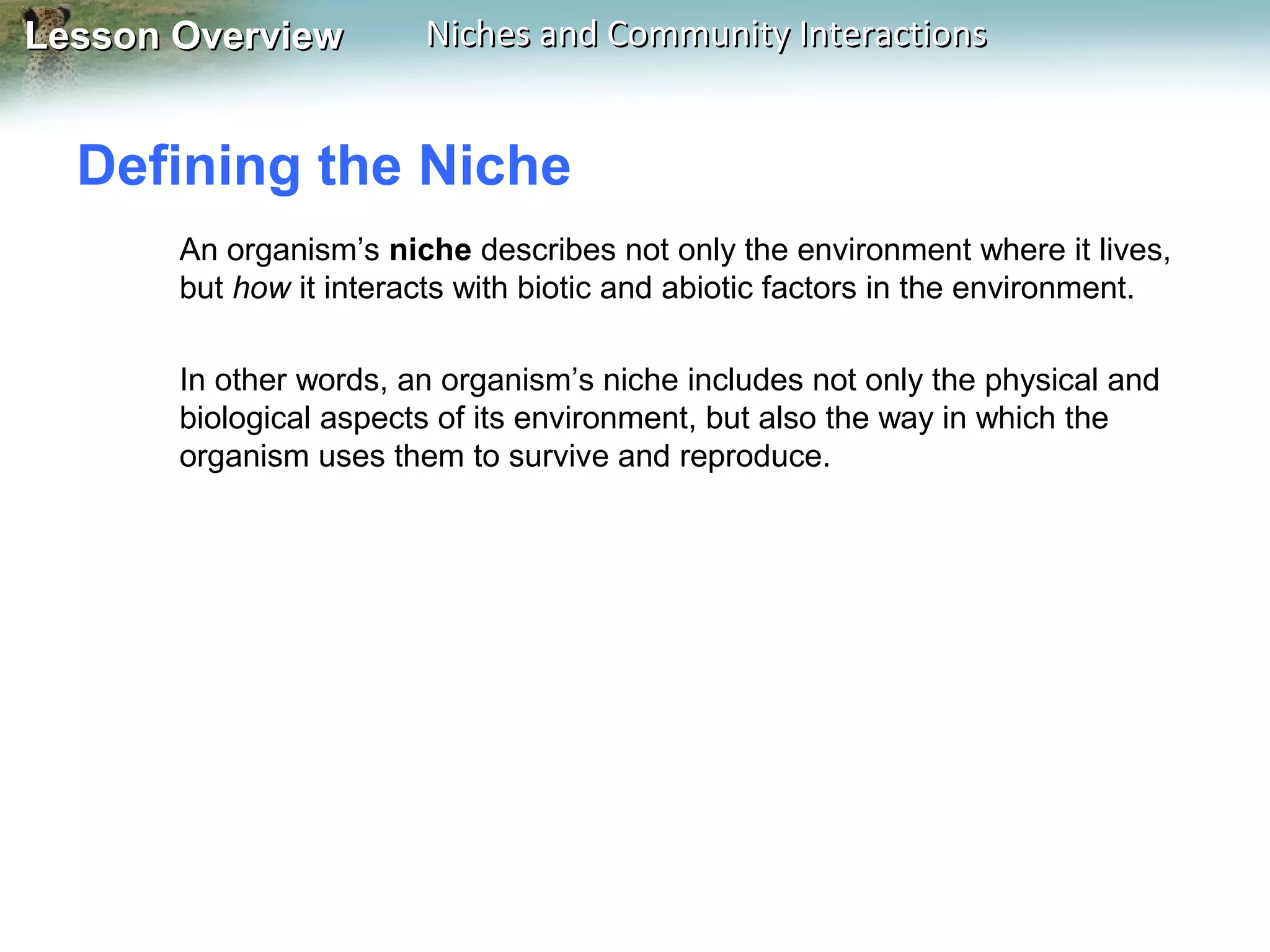 Lesson Overview

Niches and Community Interactions

Defining the Niche
An organism’s niche describes not only the environment where it lives,
but how it interacts with biotic and abiotic factors in the environment.
In other words, an organism’s niche includes not only the physical and
biological aspects of its environment, but also the way in which the
organism uses them to survive and reproduce.

 