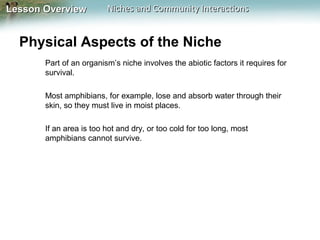Lesson Overview

Niches and Community Interactions

Physical Aspects of the Niche
Part of an organism’s niche involves the abiotic factors it requires for
survival.
Most amphibians, for example, lose and absorb water through their
skin, so they must live in moist places.
If an area is too hot and dry, or too cold for too long, most
amphibians cannot survive.

 