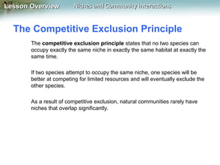 Lesson Overview

Niches and Community Interactions

The Competitive Exclusion Principle
The competitive exclusion principle states that no two species can
occupy exactly the same niche in exactly the same habitat at exactly the
same time.
If two species attempt to occupy the same niche, one species will be
better at competing for limited resources and will eventually exclude the
other species.
As a result of competitive exclusion, natural communities rarely have
niches that overlap significantly.

 