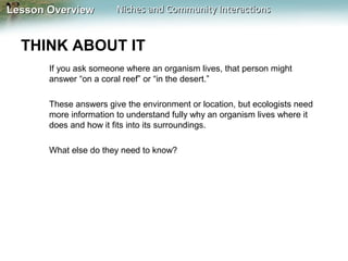 Lesson Overview

Niches and Community Interactions

THINK ABOUT IT
If you ask someone where an organism lives, that person might
answer “on a coral reef” or “in the desert.”
These answers give the environment or location, but ecologists need
more information to understand fully why an organism lives where it
does and how it fits into its surroundings.
What else do they need to know?

 