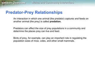 Lesson Overview

Niches and Community Interactions

Predator-Prey Relationships
An interaction in which one animal (the predator) captures and feeds on
another animal (the prey) is called predation.
Predators can affect the size of prey populations in a community and
determine the places prey can live and feed.
Birds of prey, for example, can play an important role in regulating the
population sizes of mice, voles, and other small mammals.

 