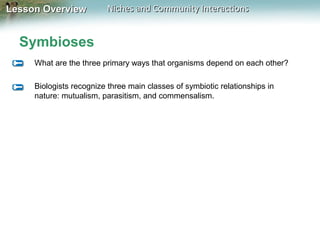 Lesson Overview

Niches and Community Interactions

Symbioses
What are the three primary ways that organisms depend on each other?
Biologists recognize three main classes of symbiotic relationships in
nature: mutualism, parasitism, and commensalism.

 