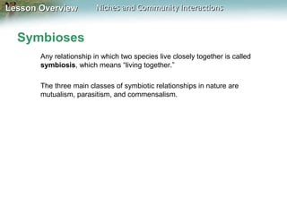 Lesson Overview

Niches and Community Interactions

Symbioses
Any relationship in which two species live closely together is called
symbiosis, which means “living together.”
The three main classes of symbiotic relationships in nature are
mutualism, parasitism, and commensalism.

 