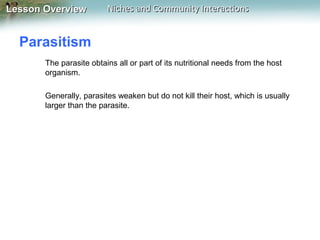 Lesson Overview

Niches and Community Interactions

Parasitism
The parasite obtains all or part of its nutritional needs from the host
organism.
Generally, parasites weaken but do not kill their host, which is usually
larger than the parasite.

 