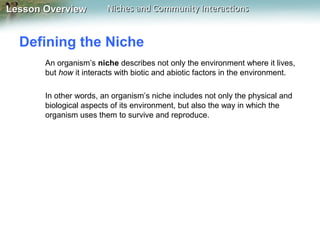 Lesson Overview

Niches and Community Interactions

Defining the Niche
An organism’s niche describes not only the environment where it lives,
but how it interacts with biotic and abiotic factors in the environment.
In other words, an organism’s niche includes not only the physical and
biological aspects of its environment, but also the way in which the
organism uses them to survive and reproduce.

 