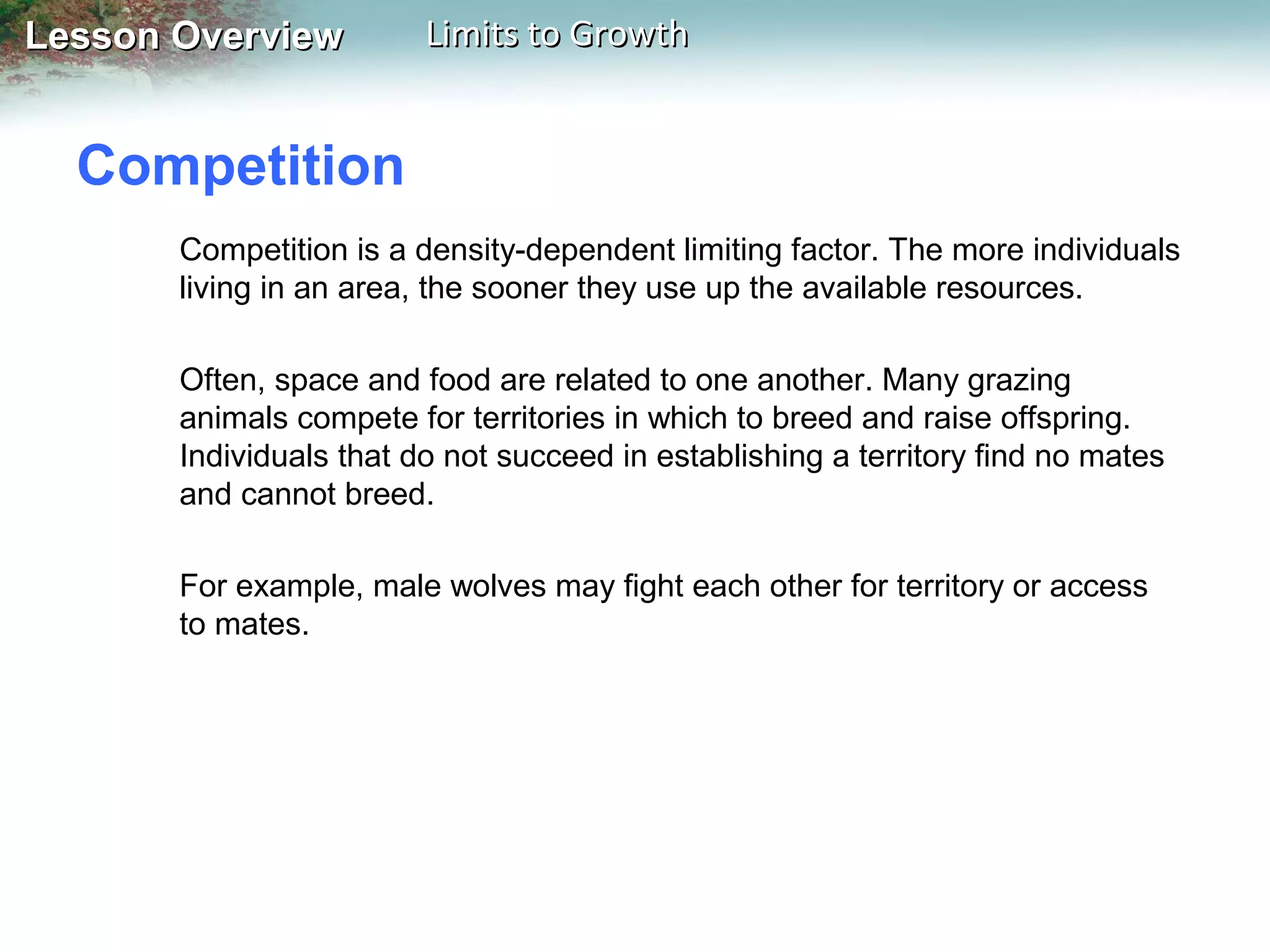 Lesson Overview

Limits to Growth

Competition
Competition is a density-dependent limiting factor. The more individuals
living in an area, the sooner they use up the available resources.
Often, space and food are related to one another. Many grazing
animals compete for territories in which to breed and raise offspring.
Individuals that do not succeed in establishing a territory find no mates
and cannot breed.
For example, male wolves may fight each other for territory or access
to mates.

 