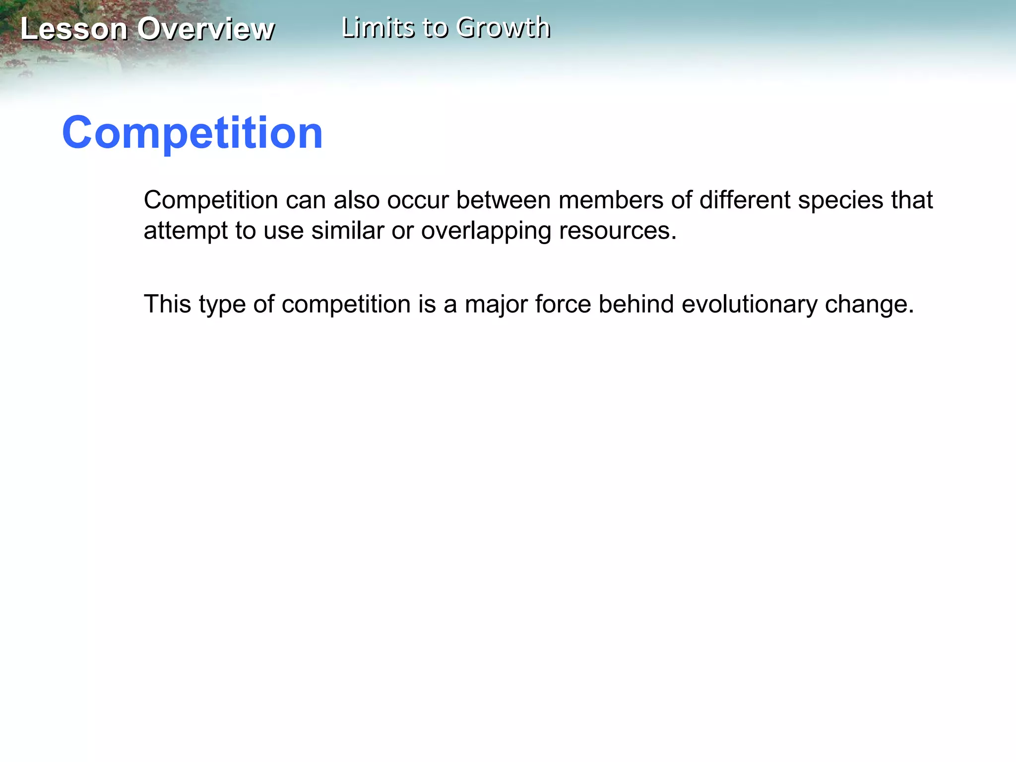 Lesson Overview

Limits to Growth

Competition
Competition can also occur between members of different species that
attempt to use similar or overlapping resources.
This type of competition is a major force behind evolutionary change.

 