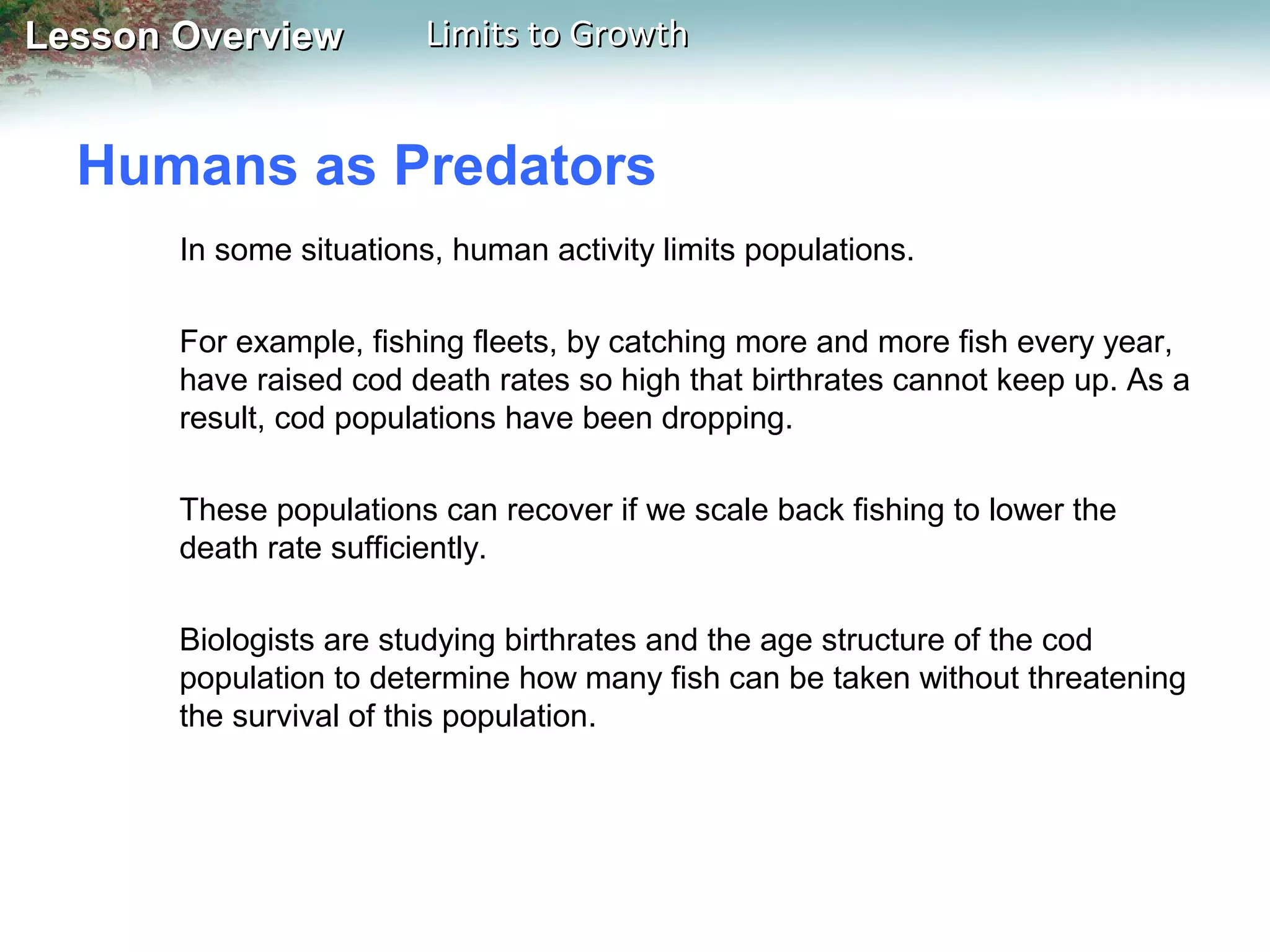 Lesson Overview

Limits to Growth

Humans as Predators
In some situations, human activity limits populations.
For example, fishing fleets, by catching more and more fish every year,
have raised cod death rates so high that birthrates cannot keep up. As a
result, cod populations have been dropping.
These populations can recover if we scale back fishing to lower the
death rate sufficiently.
Biologists are studying birthrates and the age structure of the cod
population to determine how many fish can be taken without threatening
the survival of this population.

 