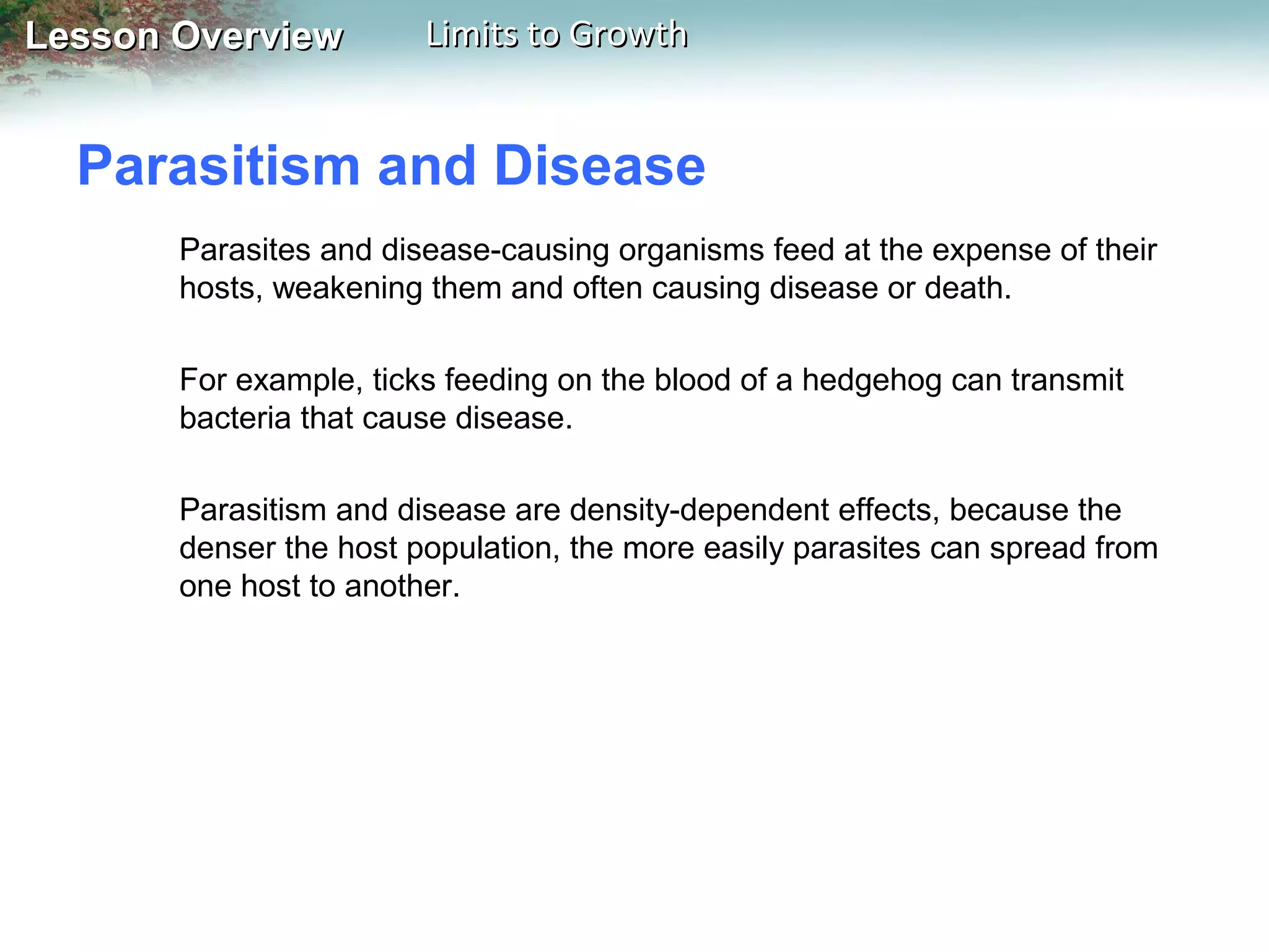 Lesson Overview

Limits to Growth

Parasitism and Disease
Parasites and disease-causing organisms feed at the expense of their
hosts, weakening them and often causing disease or death.
For example, ticks feeding on the blood of a hedgehog can transmit
bacteria that cause disease.
Parasitism and disease are density-dependent effects, because the
denser the host population, the more easily parasites can spread from
one host to another.

 