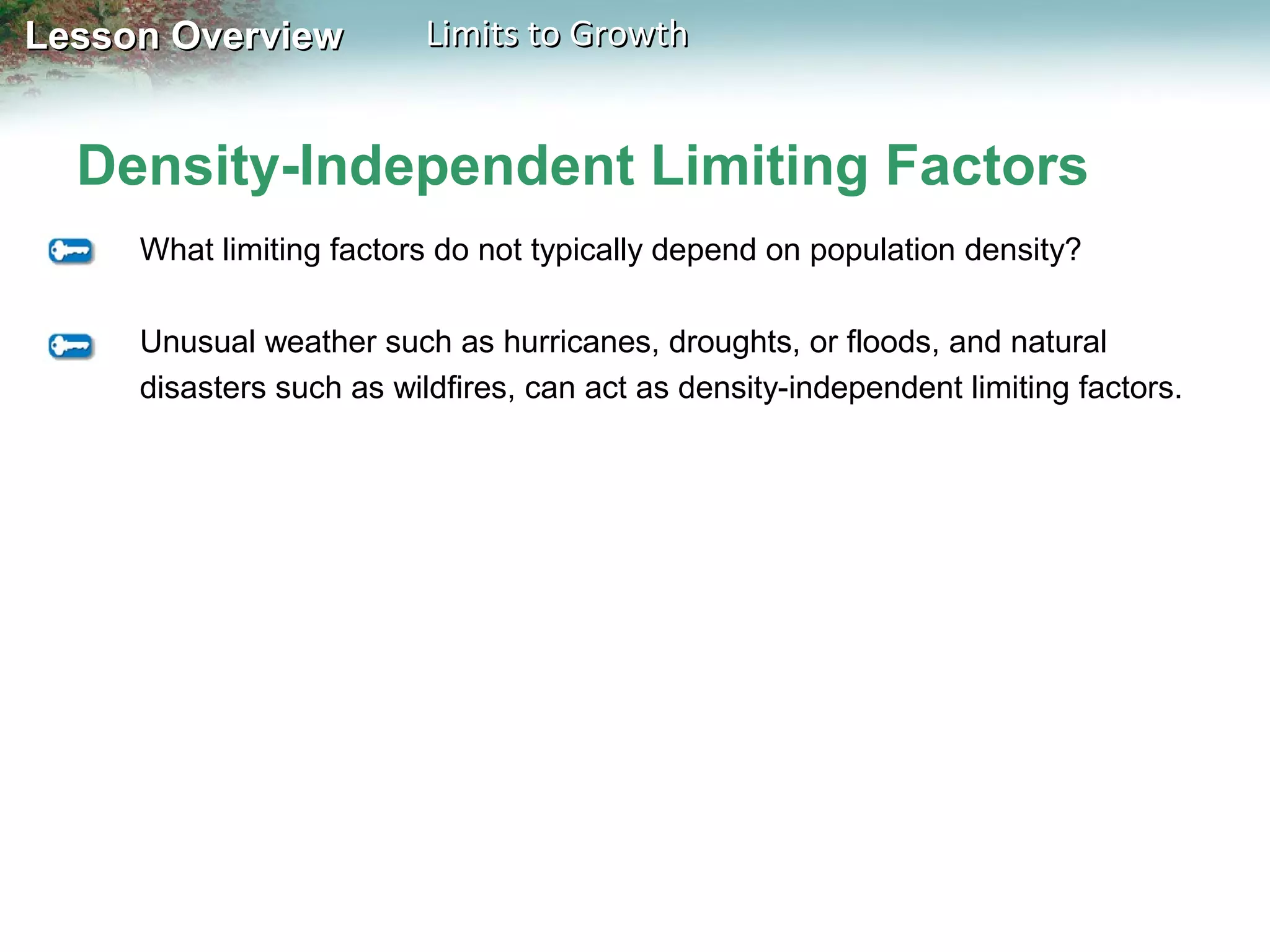 Lesson Overview

Limits to Growth

Density-Independent Limiting Factors
What limiting factors do not typically depend on population density?
Unusual weather such as hurricanes, droughts, or floods, and natural
disasters such as wildfires, can act as density-independent limiting factors.

 