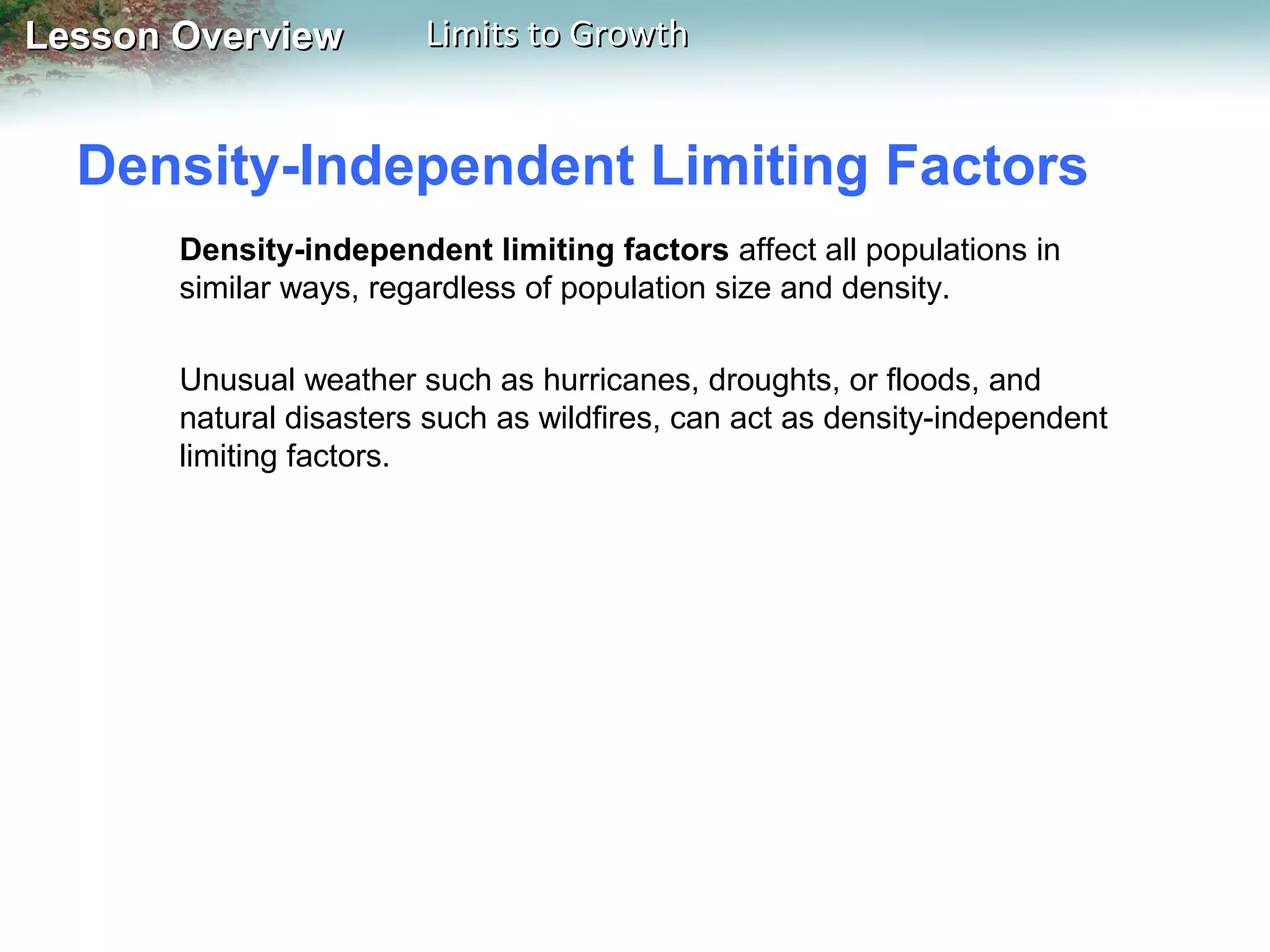 Lesson Overview

Limits to Growth

Density-Independent Limiting Factors
Density-independent limiting factors affect all populations in
similar ways, regardless of population size and density.
Unusual weather such as hurricanes, droughts, or floods, and
natural disasters such as wildfires, can act as density-independent
limiting factors.

 