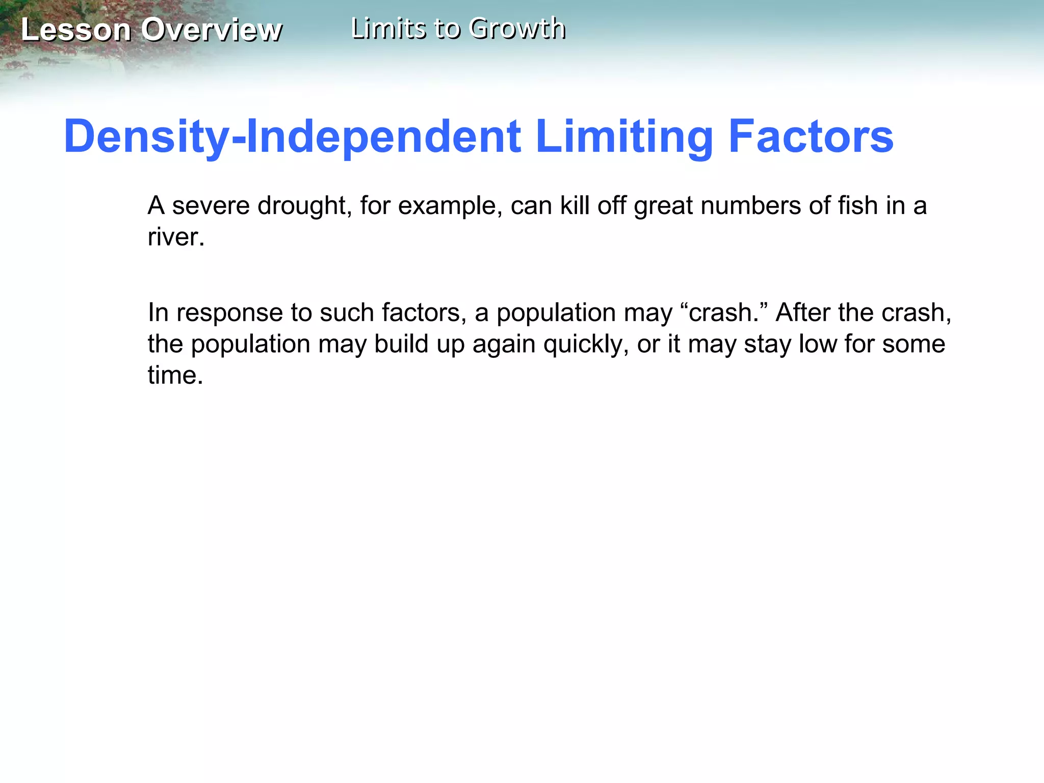 Lesson Overview

Limits to Growth

Density-Independent Limiting Factors
A severe drought, for example, can kill off great numbers of fish in a
river.
In response to such factors, a population may “crash.” After the crash,
the population may build up again quickly, or it may stay low for some
time.

 
