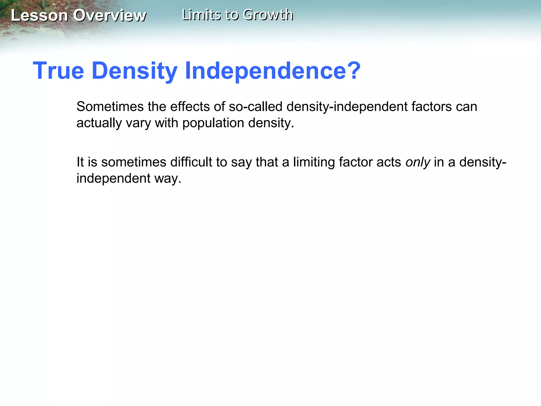 Lesson Overview

Limits to Growth

True Density Independence?
Sometimes the effects of so-called density-independent factors can
actually vary with population density.
It is sometimes difficult to say that a limiting factor acts only in a densityindependent way.

 