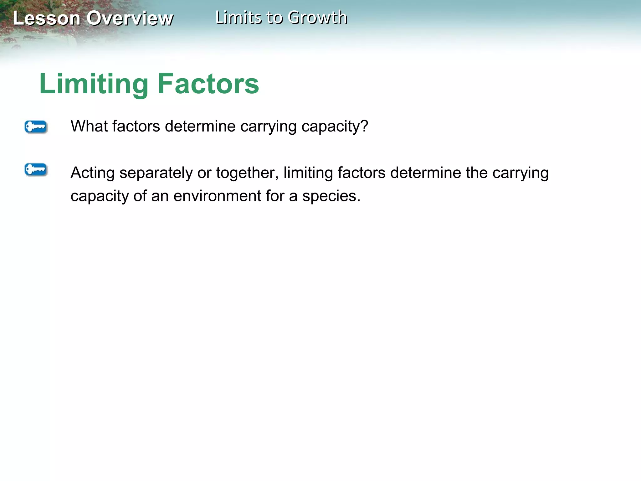 Lesson Overview

Limits to Growth

Limiting Factors
What factors determine carrying capacity?
Acting separately or together, limiting factors determine the carrying
capacity of an environment for a species.

 