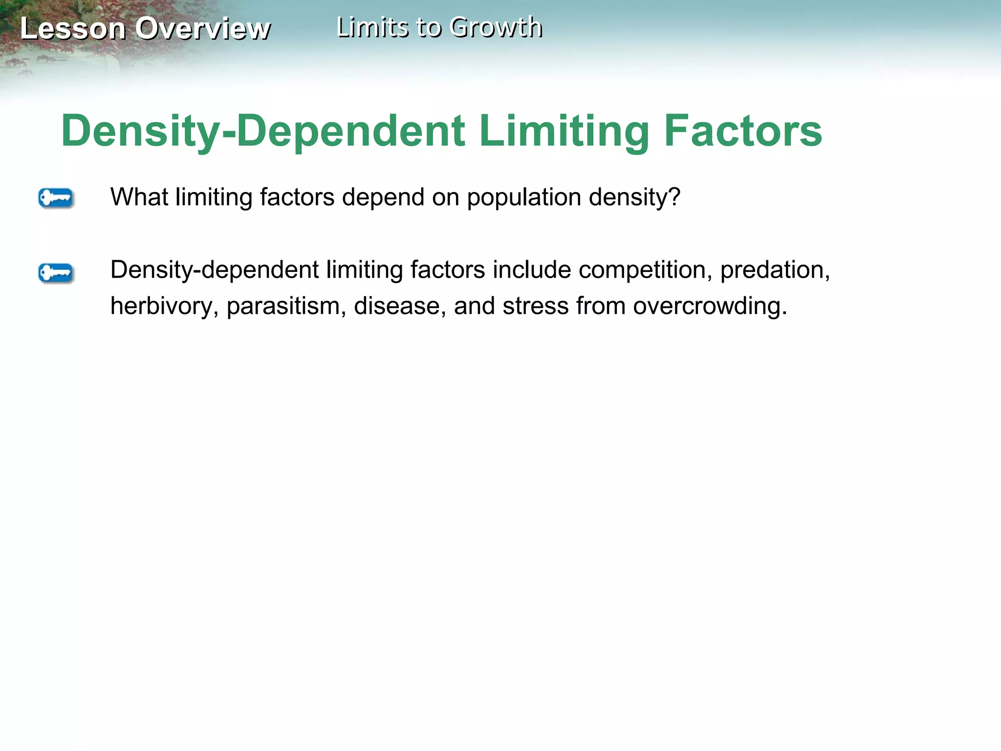 Lesson Overview

Limits to Growth

Density-Dependent Limiting Factors
What limiting factors depend on population density?
Density-dependent limiting factors include competition, predation,
herbivory, parasitism, disease, and stress from overcrowding.

 