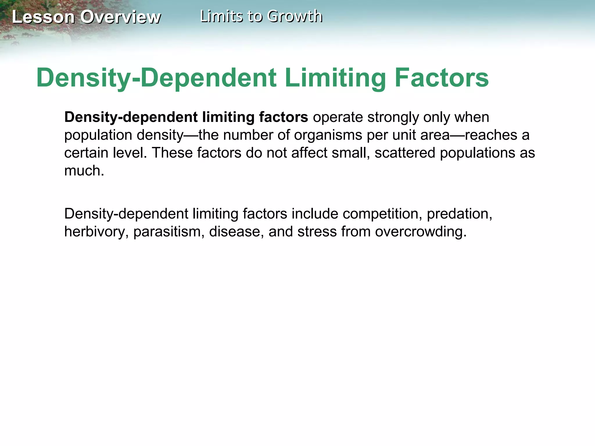 Lesson Overview

Limits to Growth

Density-Dependent Limiting Factors
Density-dependent limiting factors operate strongly only when
population density—the number of organisms per unit area—reaches a
certain level. These factors do not affect small, scattered populations as
much.
Density-dependent limiting factors include competition, predation,
herbivory, parasitism, disease, and stress from overcrowding.

 