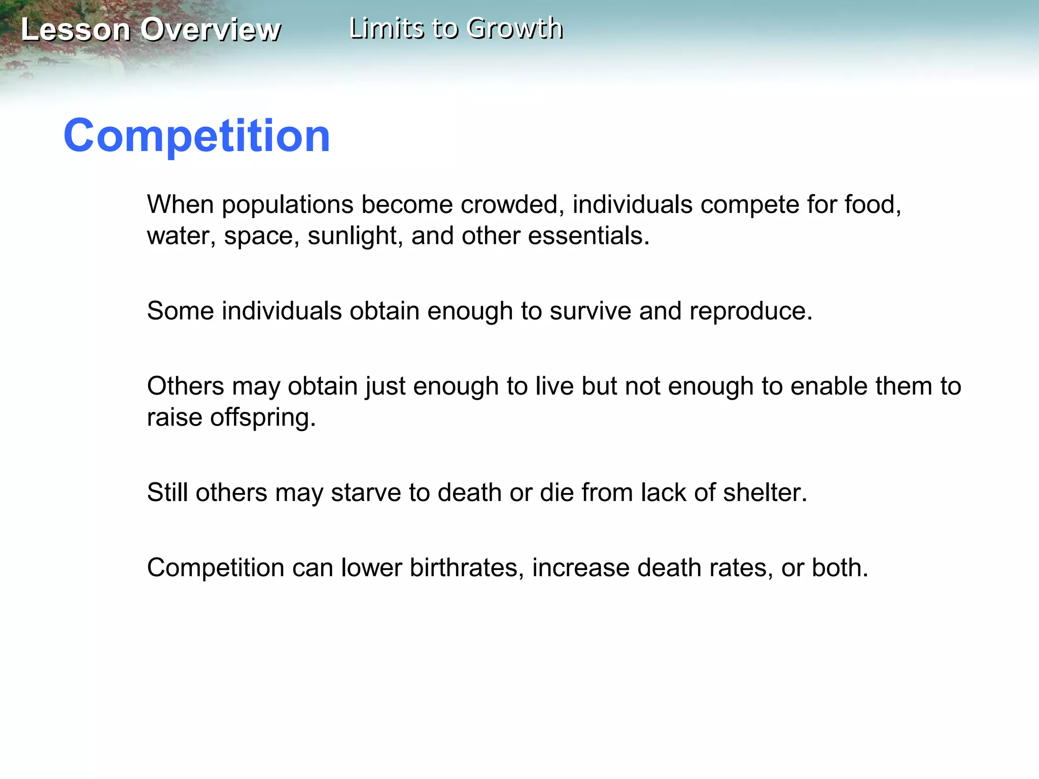 Lesson Overview

Limits to Growth

Competition
When populations become crowded, individuals compete for food,
water, space, sunlight, and other essentials.
Some individuals obtain enough to survive and reproduce.
Others may obtain just enough to live but not enough to enable them to
raise offspring.
Still others may starve to death or die from lack of shelter.
Competition can lower birthrates, increase death rates, or both.

 