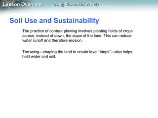 Lesson Overview

Using Resources Wisely

Soil Use and Sustainability
The practice of contour plowing involves planting fields of crops
across, instead of down, the slope of the land. This can reduce
water runoff and therefore erosion.
Terracing—shaping the land to create level “steps”—also helps
hold water and soil.

 