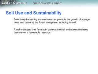 Lesson Overview

Using Resources Wisely

Soil Use and Sustainability
Selectively harvesting mature trees can promote the growth of younger
trees and preserve the forest ecosystem, including its soil.
A well-managed tree farm both protects the soil and makes the trees
themselves a renewable resource.

 