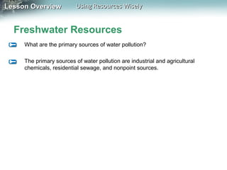 Lesson Overview

Using Resources Wisely

Freshwater Resources
What are the primary sources of water pollution?
The primary sources of water pollution are industrial and agricultural
chemicals, residential sewage, and nonpoint sources.

 