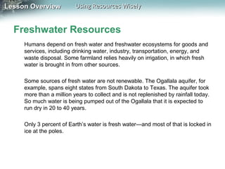 Lesson Overview

Using Resources Wisely

Freshwater Resources
Humans depend on fresh water and freshwater ecosystems for goods and
services, including drinking water, industry, transportation, energy, and
waste disposal. Some farmland relies heavily on irrigation, in which fresh
water is brought in from other sources.
Some sources of fresh water are not renewable. The Ogallala aquifer, for
example, spans eight states from South Dakota to Texas. The aquifer took
more than a million years to collect and is not replenished by rainfall today.
So much water is being pumped out of the Ogallala that it is expected to
run dry in 20 to 40 years.
Only 3 percent of Earth’s water is fresh water—and most of that is locked in
ice at the poles.

 