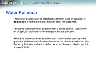 Lesson Overview

Using Resources Wisely

Water Pollution
Freshwater sources can be affected by different kinds of pollution. A
pollutant is a harmful material that can enter the biosphere.
Pollutants that enter water supplies from a single source—a factory or
an oil spill, for example—are called point source pollution.
Pollutants that enter water supplies from many smaller sources—the
grease and oil washed off streets by rain or the chemicals released into
the air by factories and automobiles, for example—are called nonpoint
source pollution.

 