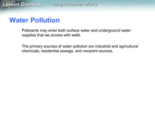 Lesson Overview

Using Resources Wisely

Water Pollution
Pollutants may enter both surface water and underground water
supplies that we access with wells.
The primary sources of water pollution are industrial and agricultural
chemicals, residential sewage, and nonpoint sources.

 