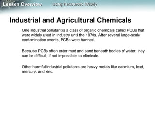 Lesson Overview

Using Resources Wisely

Industrial and Agricultural Chemicals
One industrial pollutant is a class of organic chemicals called PCBs that
were widely used in industry until the 1970s. After several large-scale
contamination events, PCBs were banned.
Because PCBs often enter mud and sand beneath bodies of water, they
can be difficult, if not impossible, to eliminate.
Other harmful industrial pollutants are heavy metals like cadmium, lead,
mercury, and zinc.

 