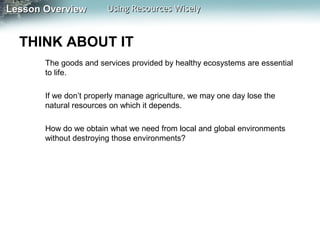 Lesson Overview

Using Resources Wisely

THINK ABOUT IT
The goods and services provided by healthy ecosystems are essential
to life.
If we don’t properly manage agriculture, we may one day lose the
natural resources on which it depends.
How do we obtain what we need from local and global environments
without destroying those environments?

 