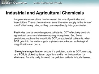 Lesson Overview

Using Resources Wisely

Industrial and Agricultural Chemicals
Large-scale monoculture has increased the use of pesticides and
insecticides. These chemicals can enter the water supply in the form of
runoff after heavy rains, or they can seep directly into groundwater.
Pesticides can be very dangerous pollutants. DDT effectively controls
agricultural pests and disease-causing mosquitoes. But, Some
pesticides, such as the insecticide DDT, are potential pollutants. when
DDT gets into the water supply, a phenomenon known as biological
magnification can occur.
Biological magnification occurs if a pollutant, such as DDT, mercury,
or a PCB, is picked up by an organism and is not broken down or
eliminated from its body. Instead, the pollutant collects in body tissues.

 