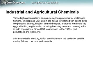 Lesson Overview

Using Resources Wisely

Industrial and Agricultural Chemicals
These high concentrations can cause serious problems for wildlife and
humans. Widespread DDT use in the 1950s threatened fish-eating birds
like pelicans, osprey, falcons, and bald eagles. It caused females to lay
eggs with thin, fragile shells, reducing hatching rates and causing a drop
in birth populations. Since DDT was banned in the 1970s, bird
populations are recovering.
Still a concern is mercury, which accumulates in the bodies of certain
marine fish such as tuna and swordfish.

 
