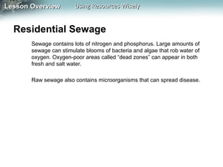 Lesson Overview

Using Resources Wisely

Residential Sewage
Sewage contains lots of nitrogen and phosphorus. Large amounts of
sewage can stimulate blooms of bacteria and algae that rob water of
oxygen. Oxygen-poor areas called “dead zones” can appear in both
fresh and salt water.
Raw sewage also contains microorganisms that can spread disease.

 