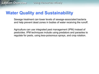 Lesson Overview

Using Resources Wisely

Water Quality and Sustainability
Sewage treatment can lower levels of sewage-associated bacteria
and help prevent dead zones in bodies of water receiving the runoff.
Agriculture can use integrated pest management (IPM) instead of
pesticides. IPM techniques include using predators and parasites to
regulate for pests, using less-poisonous sprays, and crop rotation.

 