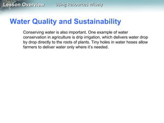Lesson Overview

Using Resources Wisely

Water Quality and Sustainability
Conserving water is also important. One example of water
conservation in agriculture is drip irrigation, which delivers water drop
by drop directly to the roots of plants. Tiny holes in water hoses allow
farmers to deliver water only where it’s needed.

 
