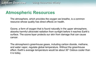 Lesson Overview

Using Resources Wisely

Atmospheric Resources
The atmosphere, which provides the oxygen we breathe, is a common
resource whose quality has direct effects on health.
Ozone, a form of oxygen that is found naturally in the upper atmosphere,
absorbs harmful ultraviolet radiation from sunlight before it reaches Earth’s
surface. The ozone layer protects our skin from damage that can cause
cancer.
The atmosphere’s greenhouse gases, including carbon dioxide, methane,
and water vapor, regulate global temperature. Without the greenhouse
effect, Earth’s average temperature would be about 30° Celsius cooler than
it is today.

 