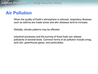 Lesson Overview

Using Resources Wisely

Air Pollution
When the quality of Earth’s atmosphere is reduced, respiratory illnesses
such as asthma are made worse and skin diseases tend to increase.
Globally, climate patterns may be affected.
Industrial processes and the burning of fossil fuels can release
pollutants of several kinds. Common forms of air pollution include smog,
acid rain, greenhouse gases, and particulates.

 