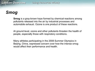 Lesson Overview

Using Resources Wisely

Smog
Smog is a gray-brown haze formed by chemical reactions among
pollutants released into the air by industrial processes and
automobile exhaust. Ozone is one product of these reactions.
At ground level, ozone and other pollutants threaten the health of
people, especially those with respiratory conditions.
Many athletes participating in the 2008 Summer Olympics in
Beijing, China, expressed concern over how the intense smog
would affect their performance and health.

 