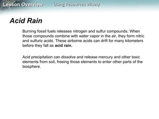 Lesson Overview

Using Resources Wisely

Acid Rain
Burning fossil fuels releases nitrogen and sulfur compounds. When
those compounds combine with water vapor in the air, they form nitric
and sulfuric acids. These airborne acids can drift for many kilometers
before they fall as acid rain.
Acid precipitation can dissolve and release mercury and other toxic
elements from soil, freeing those elements to enter other parts of the
biosphere.

 