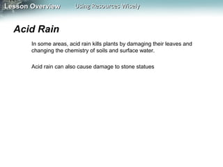 Lesson Overview

Using Resources Wisely

Acid Rain
In some areas, acid rain kills plants by damaging their leaves and
changing the chemistry of soils and surface water.
Acid rain can also cause damage to stone statues

 