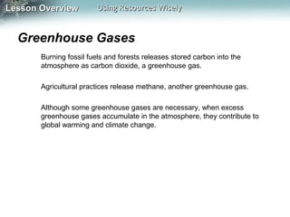 Lesson Overview

Using Resources Wisely

Greenhouse Gases
Burning fossil fuels and forests releases stored carbon into the
atmosphere as carbon dioxide, a greenhouse gas.
Agricultural practices release methane, another greenhouse gas.
Although some greenhouse gases are necessary, when excess
greenhouse gases accumulate in the atmosphere, they contribute to
global warming and climate change.

 